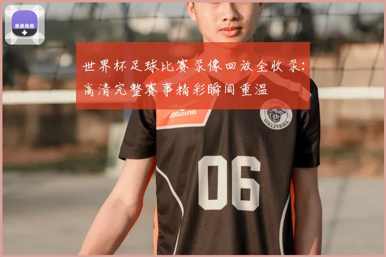 世界杯足球比赛录像回放全收录:高清完整赛事精彩瞬间重温