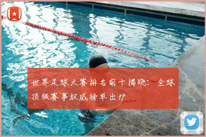 世界足球大赛排名前十揭晓:全球顶级赛事权威榜单出炉