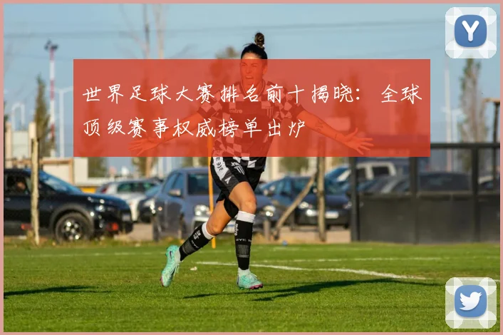 世界足球大赛排名前十揭晓：全球顶级赛事权威榜单出炉