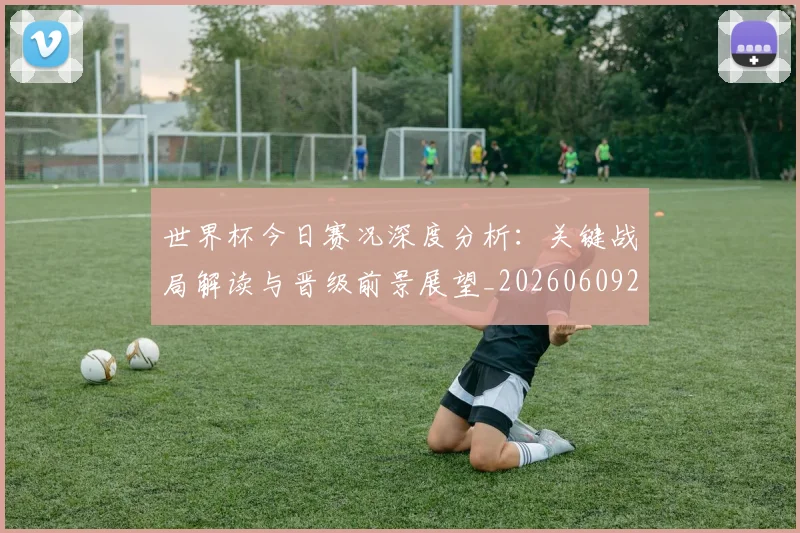 世界杯今日赛况深度分析:关键战局解读与晋级前景展望_20260609201259