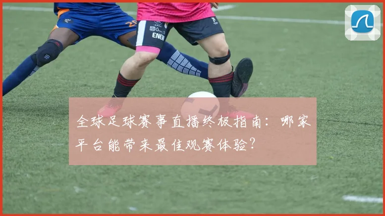 全球足球赛事直播终极指南:哪家平台能带来最佳观赛体验?