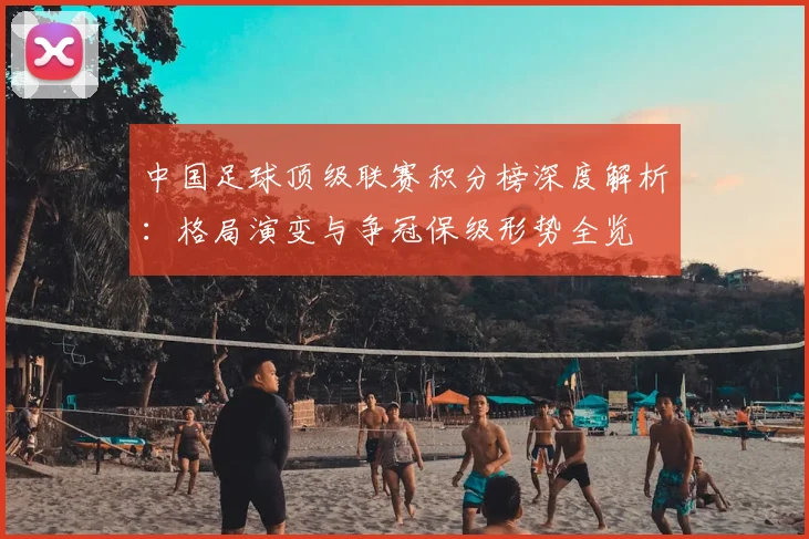 中国足球顶级联赛积分榜深度解析:格局演变与争冠保级形势全览