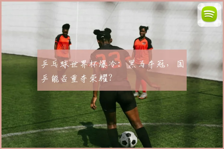 乒乓球世界杯爆冷:黑马夺冠,国乒能否重夺荣耀?