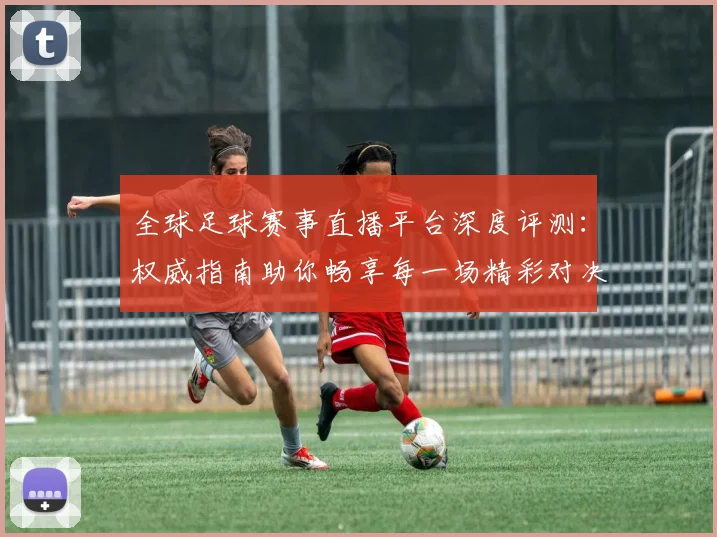 全球足球赛事直播平台深度评测:权威指南助你畅享每一场精彩对决