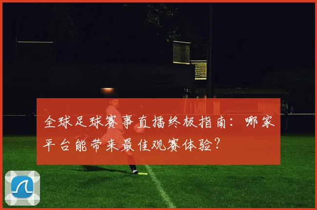 全球足球赛事直播终极指南:哪家平台能带来最佳观赛体验?