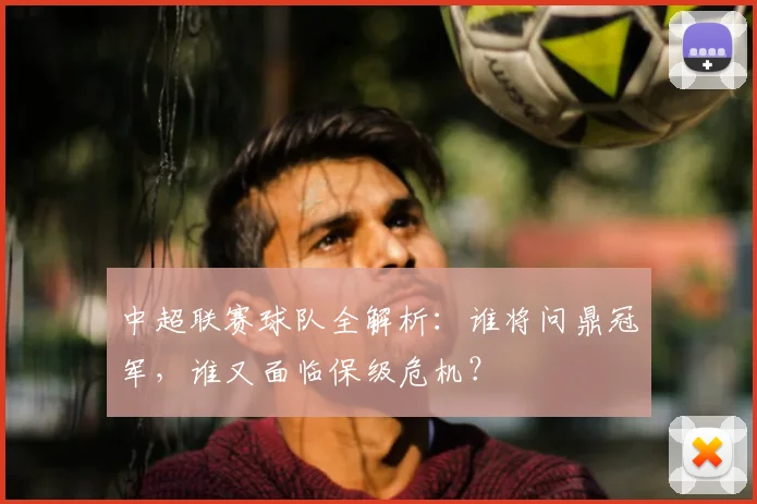 中超联赛球队全解析:谁将问鼎冠军,谁又面临保级危机?